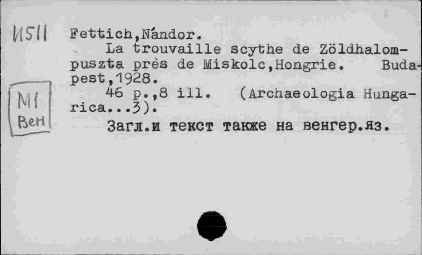 ﻿М(
Вен
Fettich,Nândor.
La trouvaille scythe de Zöldhalom-puszta près de Miskolc»Hongrie.	Buda-
pest ,1928.
46 p.,8 ill. (Archaeologia Hunga-rica.. .3)»
Загл.и текст также на венгер.яз.